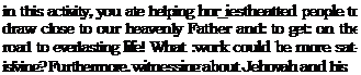 Text Box: in this activity, you ate helping hor_iestheatted people to draw close to our heavenly Father and: to get: on the road to everlasting life! What :work could be more satisfying? Furthermore, witnessing about Jehovah and his 